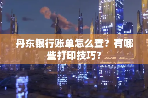 丹东银行账单怎么查?有哪些打印技巧?