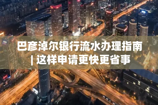 巴彦淖尔银行流水办理指南 | 这样申请更快更省事