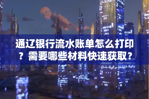 通辽银行流水账单怎么打印?需要哪些材料快速获取?