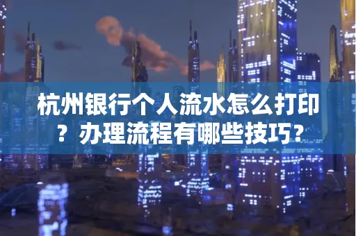 杭州银行个人流水怎么打印?办理流程有哪些技巧?