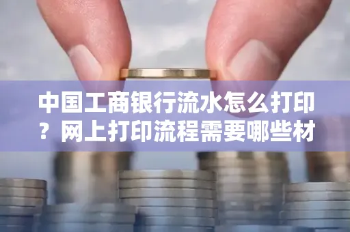 中国工商银行流水怎么打印?网上打印流程需要哪些材料?