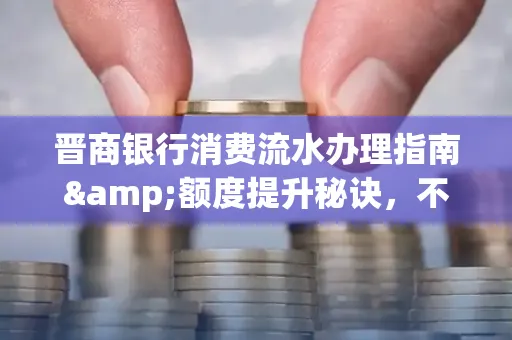 晋商银行消费流水办理指南&额度提升秘诀,不懂这些你可能吃大亏!