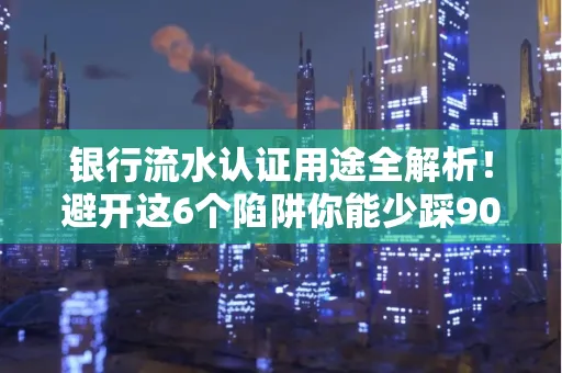 银行流水认证用途全解析！避开这6个陷阱你能少踩90%的坑