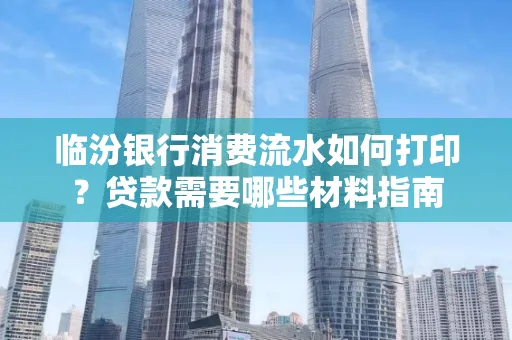 临汾银行消费流水如何打印?贷款需要哪些材料指南