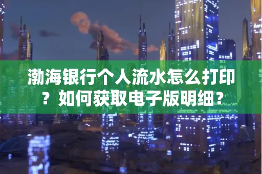 渤海银行个人流水怎么打印?如何获取电子版明细?