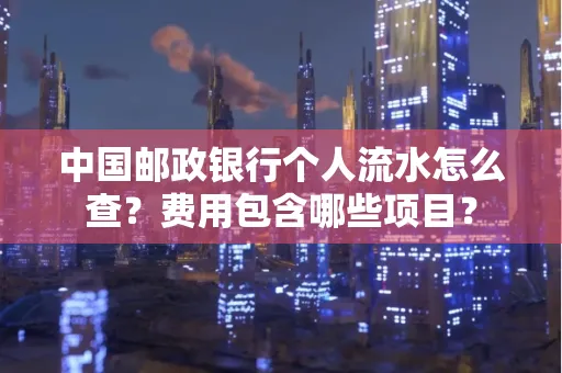 中国邮政银行个人流水怎么查?费用包含哪些项目?