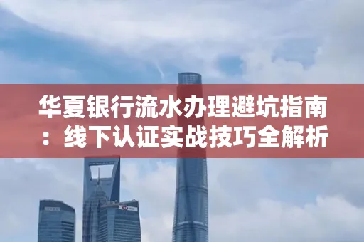华夏银行流水办理避坑指南:线下认证实战技巧全解析